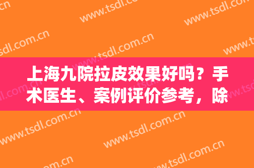 上海九院拉皮效果好吗？手术医生、案例评价参考，除皱必看资料！(上海九院拉皮谁做得好)