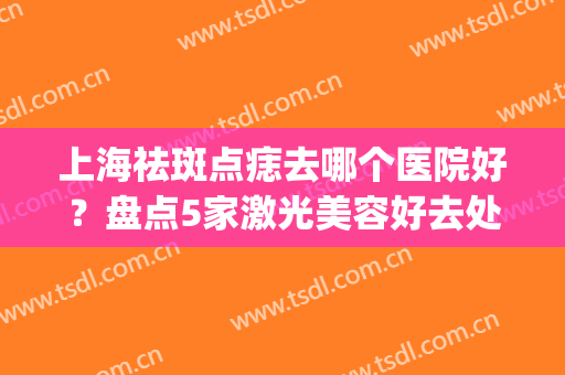 上海祛斑点痣去哪个医院好？盘点5家激光美容好去处，资料送你参考！(上海激光去痣哪里好)