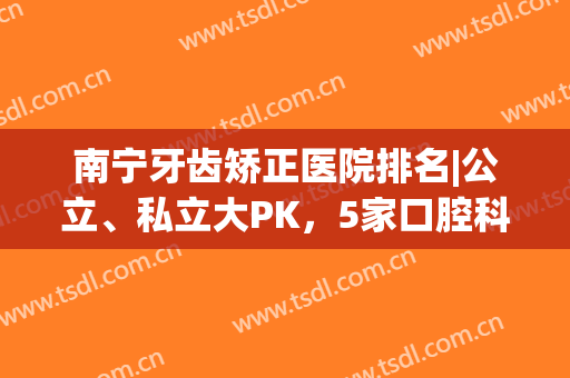 南宁牙齿矫正医院排名|公立、私立大PK，5家口腔科资料分享！(南宁市牙齿矫正哪家好)