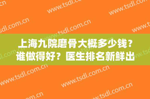 上海九院磨骨大概多少钱？谁做得好？医生排名新鲜出炉！(上海九院排队磨骨需要多久)