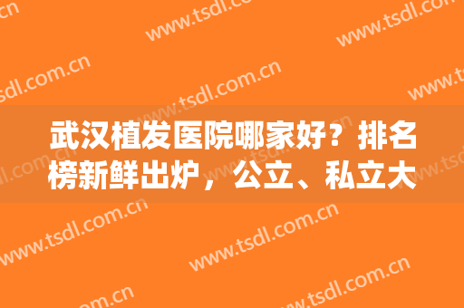 武汉植发医院哪家好？排名榜新鲜出炉，公立、私立大PK(武汉的植发医院哪一家好的哪家最好)