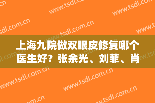 上海九院做双眼皮修复哪个医生好？张余光、刘菲、肖开颜等实力介绍(九院割双眼皮最好的专家 张余光)
