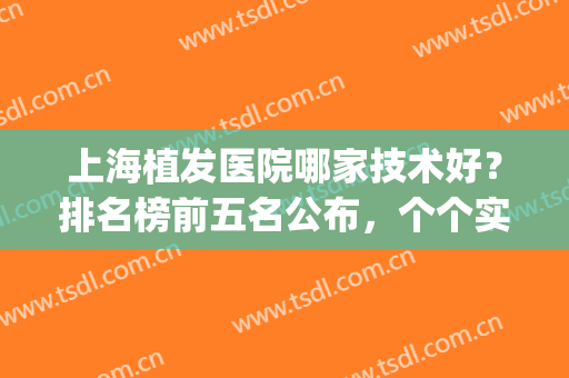 上海植发医院哪家技术好？排名榜前五名公布，个个实力强劲(上海最有名的植发医院都有哪些)