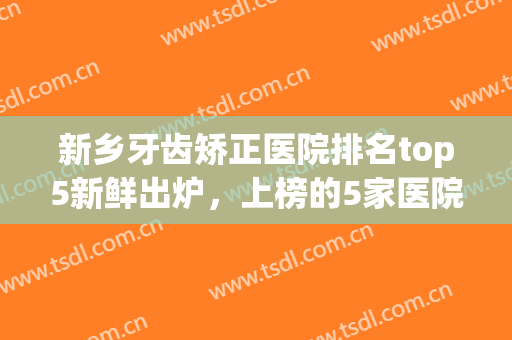 新乡牙齿矫正医院排名top5新鲜出炉，上榜的5家医院都是当地正规的(新乡矫正牙齿哪家医院好)