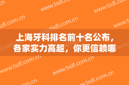 上海牙科排名前十名公布，各家实力高超，你更信赖哪一家？(上海有名的牙科医院排名)