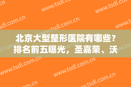 北京大型整形医院有哪些？排名前五曝光，圣嘉荣、沃尔等各有所长！(北京有名的三甲整形医院)