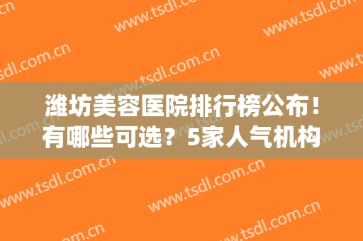 潍坊美容医院排行榜公布！有哪些可选？5家人气机构测评，给你参考！(潍坊市最大的美容医院)