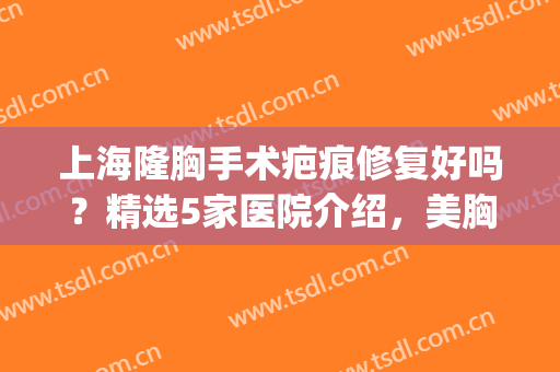 上海隆胸手术疤痕修复好吗？精选5家医院介绍，美胸不要痕！(隆胸后修复整形医院)