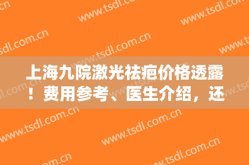 上海九院激光祛疤价格透露！费用参考、医生介绍，还有祛疤案例~(上海九院激光去疤)