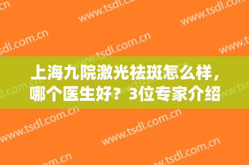 上海九院激光祛斑怎么样，哪个医生好？3位专家介绍及案例分享！(上海九院哪个医生祛斑看的好)