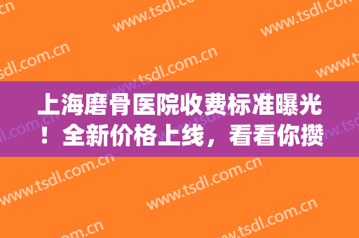 上海磨骨医院收费标准曝光！全新价格上线，看看你攒够了没？(上海哪家医院磨骨好)