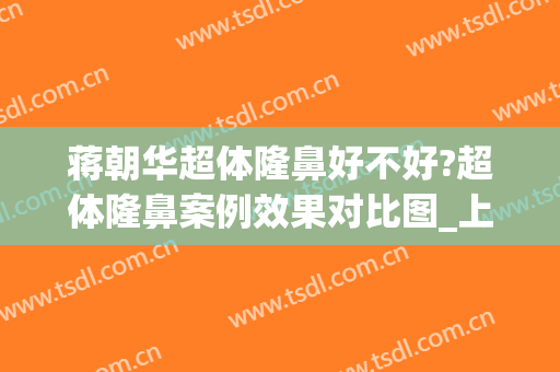 蒋朝华超体隆鼻好不好?超体隆鼻案例效果对比图_上海交通大学医学院附属第九人民医院