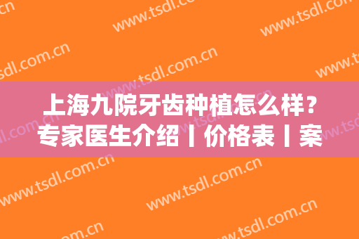 上海九院牙齿种植怎么样？专家医生介绍丨价格表丨案例效果图(上海第九人民医院牙齿种植哪个专家好)