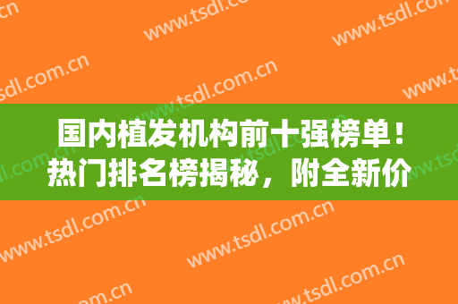国内植发机构前十强榜单！热门排名榜揭秘，附全新价格表！(国内植发品牌前十)