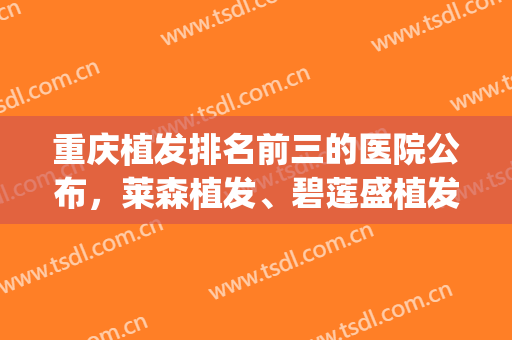 重庆植发排名前三的医院公布，莱森植发、碧莲盛植发、新生植发(重庆植发公认最好的医院)