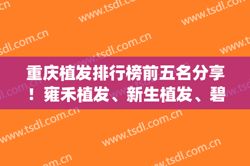 重庆植发排行榜前五名分享！雍禾植发、新生植发、碧莲盛植发等上榜(重庆哪家植发成果好)