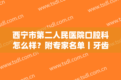 西宁市第二人民医院口腔科怎么样？附专家名单丨牙齿美白案例(定西市第二人民医院口腔医生)