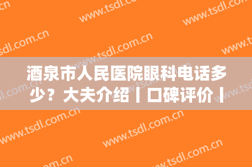 酒泉市人民医院眼科电话多少？大夫介绍丨口碑评价丨价格表一览(酒泉市第二人民医院眼科)