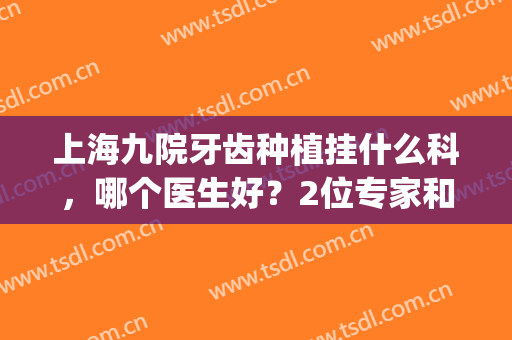 上海九院牙齿种植挂什么科，哪个医生好？2位专家和种牙价格分享！(上海九院牙种植医生谁最好)