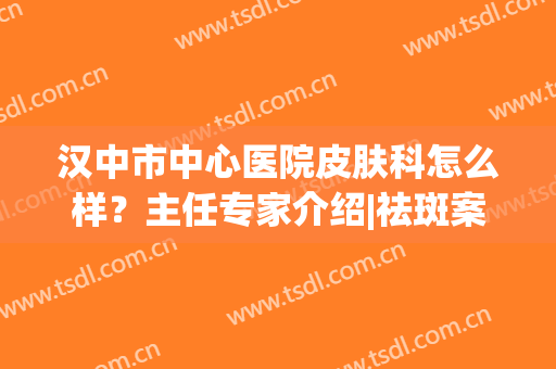 汉中市中心医院皮肤科怎么样？主任专家介绍|祛斑案例|价格，美肌必看！