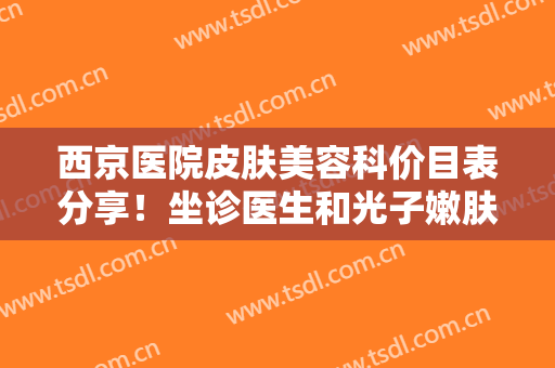 西京医院皮肤美容科价目表分享！坐诊医生和光子嫩肤案例，2024医美指南~