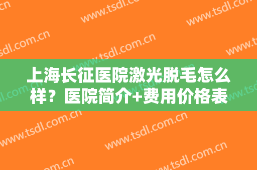 上海长征医院激光脱毛怎么样？医院简介+费用价格表一览，夏日吊带攻略！