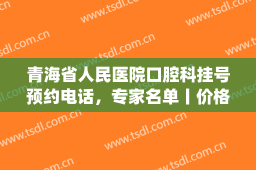 青海省人民医院口腔科挂号预约电话，专家名单丨价格表2024(青海省人民医院牙科主任医师)