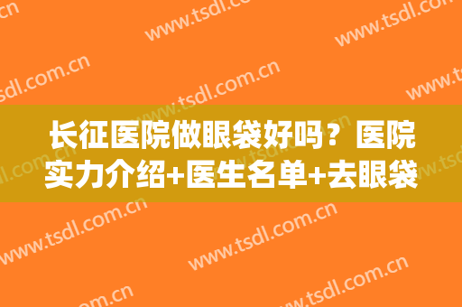 长征医院做眼袋好吗？医院实力介绍+医生名单+去眼袋效果图反馈(长春做眼袋最好的医生)