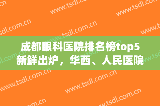 成都眼科医院排名榜top5新鲜出炉，华西、人民医院、第二医院等上榜(成都眼科公立医院排名榜)