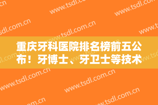 重庆牙科医院排名榜前五公布！牙博士、牙卫士等技术点评，附矫正价格！