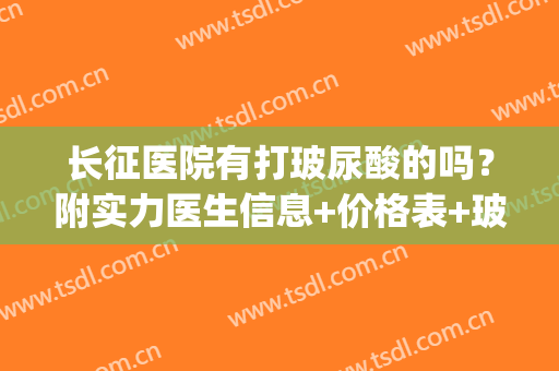 长征医院有打玻尿酸的吗？附实力医生信息+价格表+玻尿酸案例(医院打玻尿酸价位)