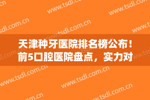 天津种牙医院排名榜公布！前5口腔医院盘点，实力对比，等你挑选！(天津市口腔医院种牙怎么样)