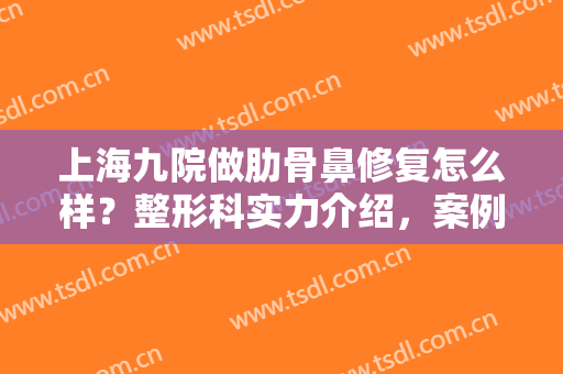 上海九院做肋骨鼻修复怎么样？整形科实力介绍，案例+注意事项，术前必看！