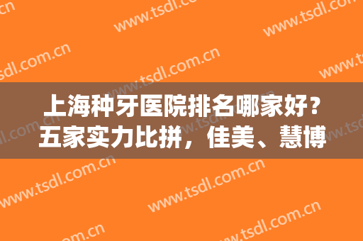 上海种牙医院排名哪家好？五家实力比拼，佳美、慧博、明珠榜上有名！(上海种牙哪家医院最好)