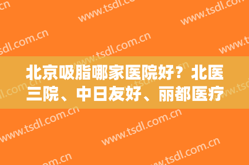 北京吸脂哪家医院好？北医三院、中日友好、丽都医疗等5家备受青睐(北京比较好的吸脂医院是哪家)