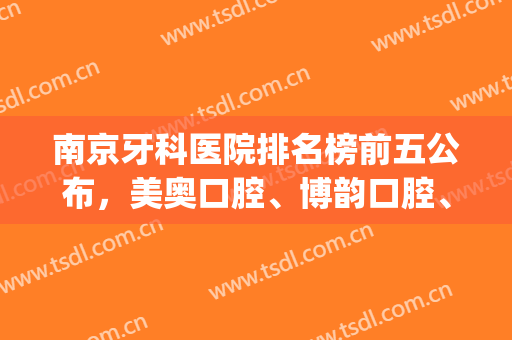 南京牙科医院排名榜前五公布，美奥口腔、博韵口腔、雅度口腔等上榜(南京齿科口腔医院排行)