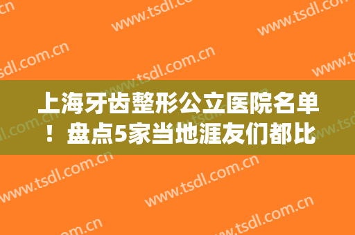 上海牙齿整形公立医院名单！盘点5家当地涯友们都比较青睐的机构(上海牙齿整形公立医院排行)