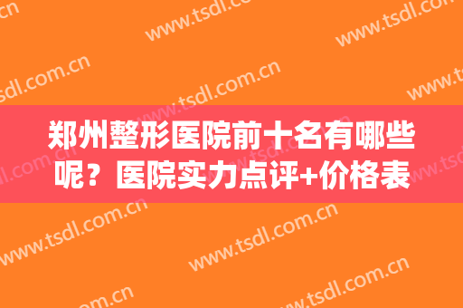 郑州整形医院前十名有哪些呢？医院实力点评+价格表参考！(郑州排名前十的整形医院)