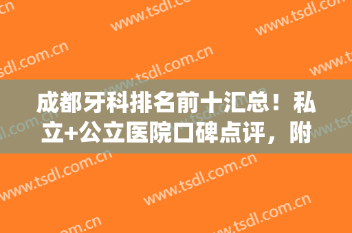 成都牙科排名前十汇总！私立+公立医院口碑点评，附2024费用价格表！(成都公立的牙科医院)