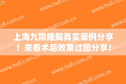 上海九院隆胸真实案例分享！来看术后效果过图分享！(上海九院隆胸哪个专家做的好(图))