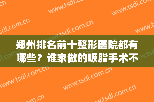 郑州排名前十整形医院都有哪些？谁家做的吸脂手术不错？(郑州吸脂比较好的医生)