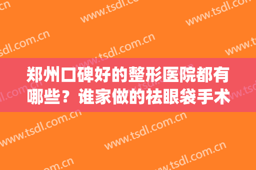 郑州口碑好的整形医院都有哪些？谁家做的祛眼袋手术不错？(郑州眼部整形哪家医院好)