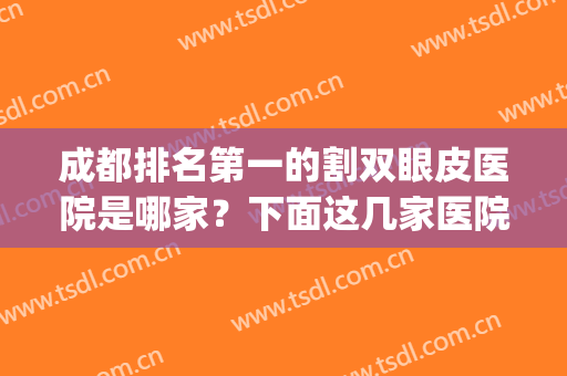 成都排名第一的割双眼皮医院是哪家？下面这几家医院你钟意谁家？(成都割双眼皮的医院哪家最好)