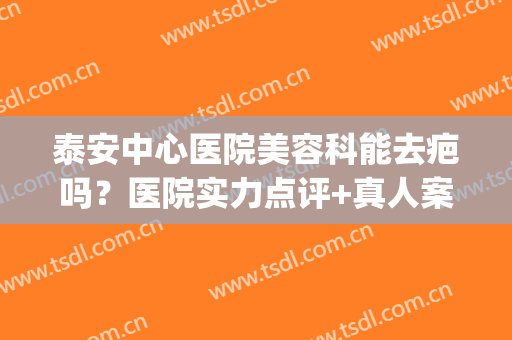泰安中心医院美容科能去疤吗？医院实力点评+真人案例图分享(泰安祛疤医院)