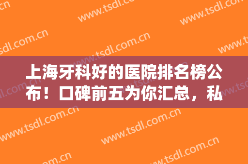 上海牙科好的医院排名榜公布！口碑前五为你汇总，私立公立皆有！(上海比较好的牙科医院排名)