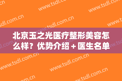 北京玉之光医疗整形美容怎么样？优势介绍＋医生名单，附双眼皮案例~(北京润美玉之光哪个医生好)