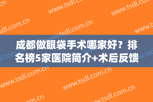 成都做眼袋手术哪家好？排名榜5家医院简介+术后反馈分享！(成都哪家医院做眼袋做的好)