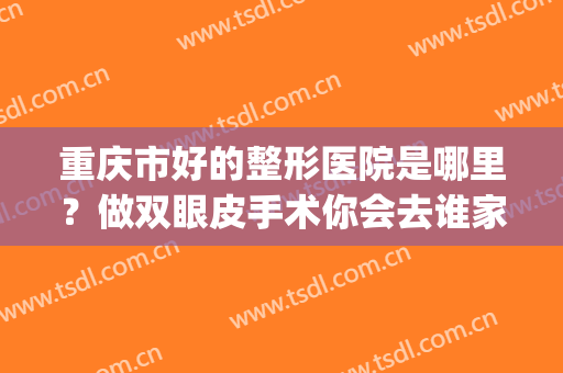 重庆市好的整形医院是哪里？做双眼皮手术你会去谁家？(重庆最好的割双眼皮医院)