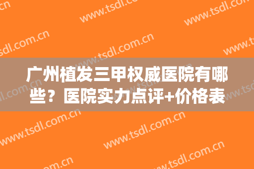 广州植发三甲权威医院有哪些？医院实力点评+价格表参考！(广州植发实力强的医院)