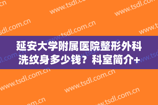 延安大学附属医院整形外科洗纹身多少钱？科室简介+价格+案例，全新！(西安西京医院洗纹身多少钱)